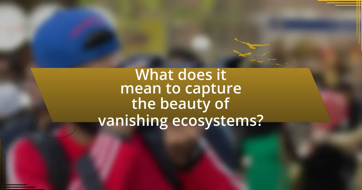 What does it mean to capture the beauty of vanishing ecosystems?